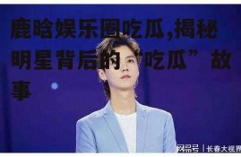 鹿晗娱乐圈吃瓜,揭秘明星背后的“吃瓜”故事
