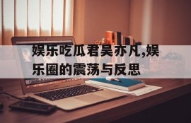 娱乐吃瓜君吴亦凡,娱乐圈的震荡与反思