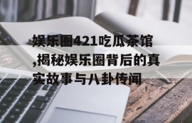娱乐圈421吃瓜茶馆,揭秘娱乐圈背后的真实故事与八卦传闻