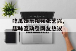 吃瓜娱乐视频张艺兴,趣味互动引网友热议