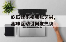 吃瓜娱乐视频张艺兴,趣味互动引网友热议