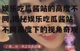 娱乐吃瓜酱站的高度不同,揭秘娱乐吃瓜酱站不同高度下的视角奇观