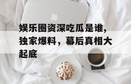 娱乐圈资深吃瓜是谁,独家爆料，幕后真相大起底