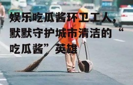 娱乐吃瓜酱环卫工人,默默守护城市清洁的“吃瓜酱”英雄