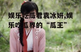 娱乐吃瓜君袁冰妍,娱乐吃瓜界的“瓜王”
