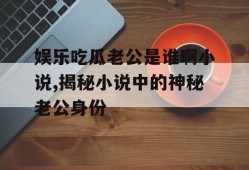 娱乐吃瓜老公是谁啊小说,揭秘小说中的神秘老公身份