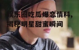 娱乐圈吃瓜爆恋情料,揭秘明星甜蜜瞬间