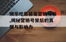 娱乐吃瓜酱是营销号嘛,揭秘营销号背后的真相与影响力