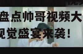 娱乐吃瓜酱帅哥视频大全,盘点帅哥视频大全，视觉盛宴来袭！