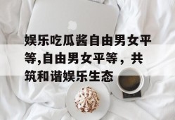 娱乐吃瓜酱自由男女平等,自由男女平等，共筑和谐娱乐生态