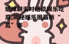 姐妹聊天对话谈娱乐吃瓜,揭秘娱乐圈最新“瓜”事