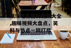 娱乐吃瓜酱的视频大全,趣味视频大盘点，笑料与热点一网打尽
