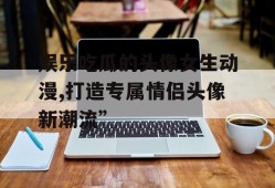 娱乐吃瓜的头像女生动漫,打造专属情侣头像新潮流”