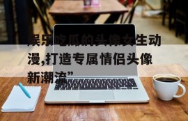 娱乐吃瓜的头像女生动漫,打造专属情侣头像新潮流”