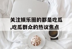 关注娱乐圈的都是吃瓜,吃瓜群众的热议焦点