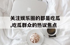 关注娱乐圈的都是吃瓜,吃瓜群众的热议焦点