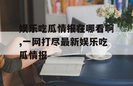 娱乐吃瓜情报在哪看啊,一网打尽最新娱乐吃瓜情报