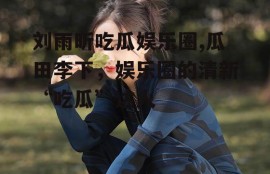 刘雨昕吃瓜娱乐圈,瓜田李下，娱乐圈的清新“吃瓜”达人