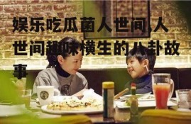 娱乐吃瓜菌人世间,人世间趣味横生的八卦故事