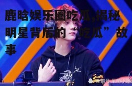 鹿晗娱乐圈吃瓜,揭秘明星背后的“吃瓜”故事