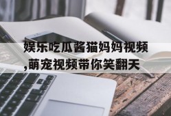 娱乐吃瓜酱猫妈妈视频,萌宠视频带你笑翻天