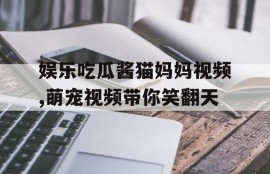 娱乐吃瓜酱猫妈妈视频,萌宠视频带你笑翻天