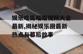 娱乐吃瓜喵姐视频大全最新,揭秘娱乐圈最新热点与幕后故事