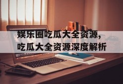 娱乐圈吃瓜大全资源,吃瓜大全资源深度解析