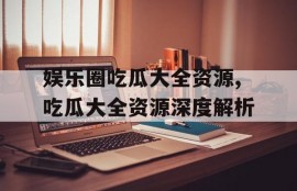 娱乐圈吃瓜大全资源,吃瓜大全资源深度解析