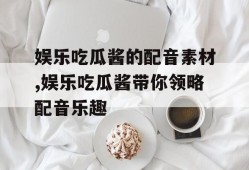 娱乐吃瓜酱的配音素材,娱乐吃瓜酱带你领略配音乐趣