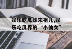 娱乐吃瓜妹宋祖儿,娱乐吃瓜界的“小仙女”