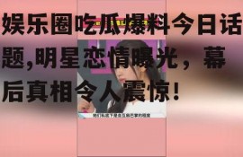 娱乐圈吃瓜爆料今日话题,明星恋情曝光，幕后真相令人震惊！