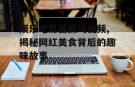 娱乐吃瓜酱抓鸡视频,揭秘网红美食背后的趣味故事