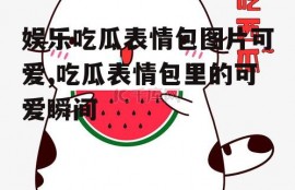 娱乐吃瓜表情包图片可爱,吃瓜表情包里的可爱瞬间