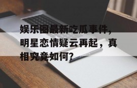 娱乐圈最新吃瓜事件,明星恋情疑云再起，真相究竟如何？