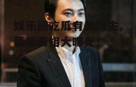 娱乐圈吃瓜有关博主,幕后真相大曝光！