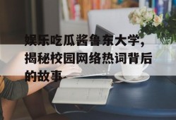 娱乐吃瓜酱鲁东大学,揭秘校园网络热词背后的故事