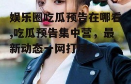 娱乐圈吃瓜预告在哪看,吃瓜预告集中营，最新动态一网打尽！