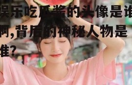 娱乐吃瓜酱的头像是谁啊,背后的神秘人物是谁？