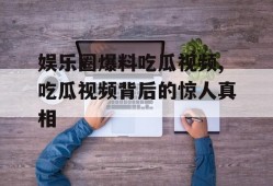 娱乐圈爆料吃瓜视频,吃瓜视频背后的惊人真相