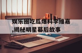 娱乐圈吃瓜爆料李维嘉,揭秘明星幕后故事