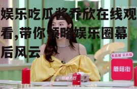 娱乐吃瓜酱乔欣在线观看,带你领略娱乐圈幕后风云