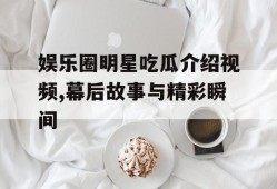 娱乐圈明星吃瓜介绍视频,幕后故事与精彩瞬间