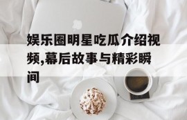 娱乐圈明星吃瓜介绍视频,幕后故事与精彩瞬间