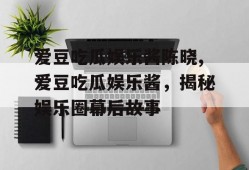 爱豆吃瓜娱乐酱陈晓,爱豆吃瓜娱乐酱，揭秘娱乐圈幕后故事