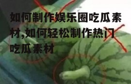 如何制作娱乐圈吃瓜素材,如何轻松制作热门吃瓜素材