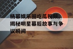 杨幂娱乐圈吃瓜视频,揭秘明星幕后故事与争议瞬间