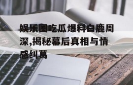 娱乐圈吃瓜爆料白鹿周深,揭秘幕后真相与情感纠葛
