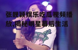 张靓颖娱乐吃瓜视频播放,揭秘明星幕后生活