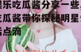 娱乐吃瓜酱分享一些,吃瓜酱带你探秘明星生活点滴
